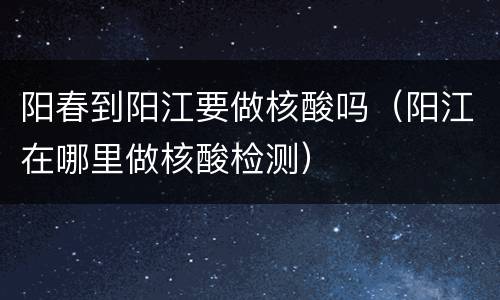 阳春到阳江要做核酸吗（阳江在哪里做核酸检测）