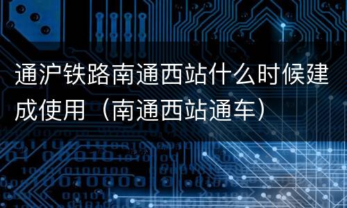 通沪铁路南通西站什么时候建成使用（南通西站通车）