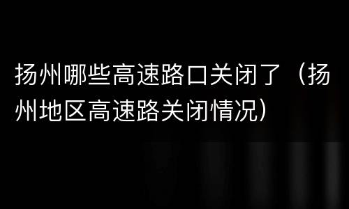 扬州哪些高速路口关闭了（扬州地区高速路关闭情况）