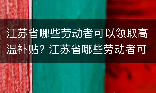 江苏省哪些劳动者可以领取高温补贴? 江苏省哪些劳动者可以领取高温补贴金