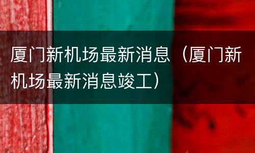 厦门新机场最新消息（厦门新机场最新消息竣工）