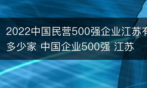 2022中国民营500强企业江苏有多少家 中国企业500强 江苏