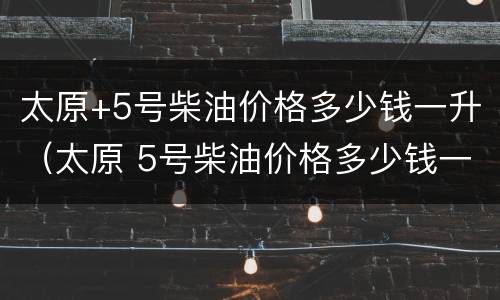 太原+5号柴油价格多少钱一升（太原 5号柴油价格多少钱一升呢）