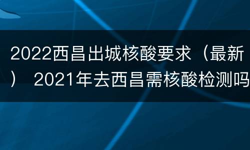 2022西昌出城核酸要求（最新） 2021年去西昌需核酸检测吗