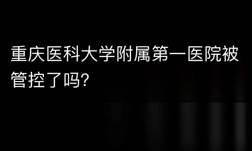 重庆医科大学附属第一医院被管控了吗？