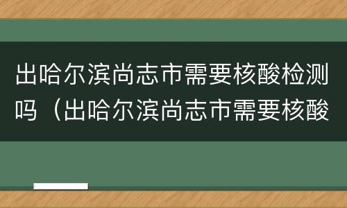 出哈尔滨尚志市需要核酸检测吗（出哈尔滨尚志市需要核酸检测吗最新）