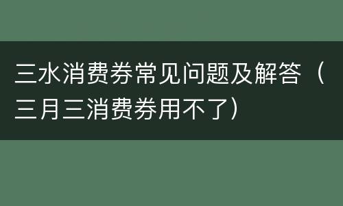 三水消费券常见问题及解答（三月三消费券用不了）