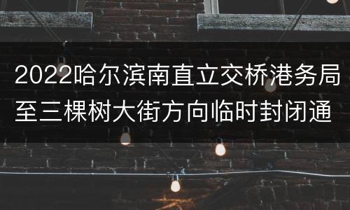 2022哈尔滨南直立交桥港务局至三棵树大街方向临时封闭通告