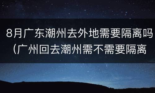 8月广东潮州去外地需要隔离吗（广州回去潮州需不需要隔离）