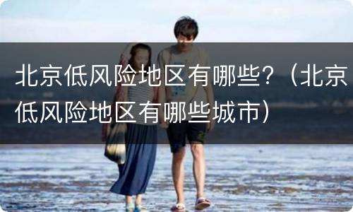 北京低风险地区有哪些?（北京低风险地区有哪些城市）