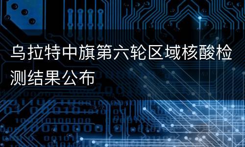 乌拉特中旗第六轮区域核酸检测结果公布
