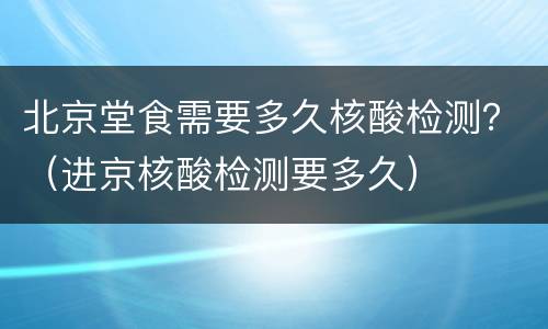 北京堂食需要多久核酸检测？（进京核酸检测要多久）