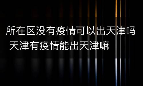 所在区没有疫情可以出天津吗 天津有疫情能出天津嘛