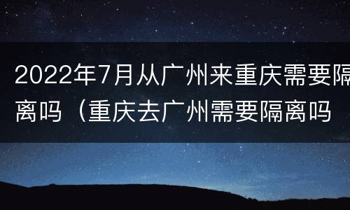 2022年7月从广州来重庆需要隔离吗（重庆去广州需要隔离吗）