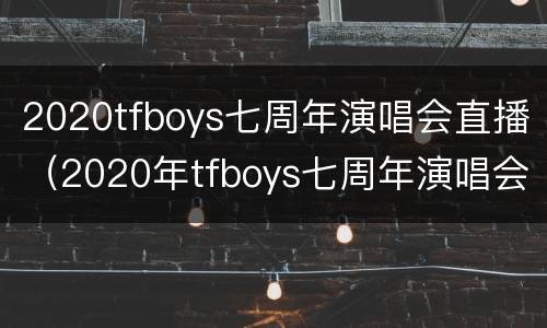2020tfboys七周年演唱会直播（2020年tfboys七周年演唱会）