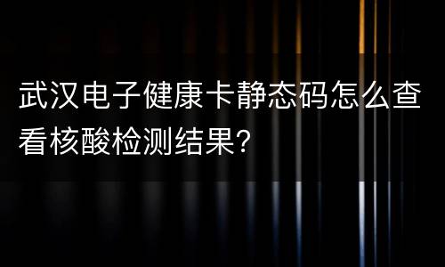 武汉电子健康卡静态码怎么查看核酸检测结果？