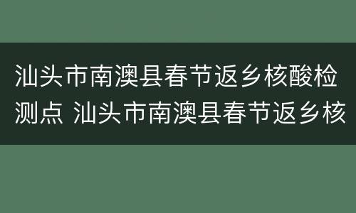 汕头市南澳县春节返乡核酸检测点 汕头市南澳县春节返乡核酸检测点查询