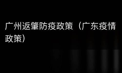 广州返肇防疫政策（广东疫情政策）