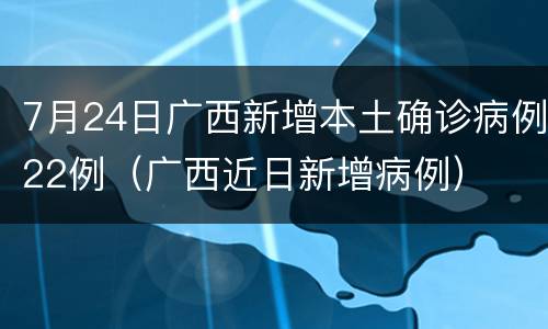 7月24日广西新增本土确诊病例22例（广西近日新增病例）