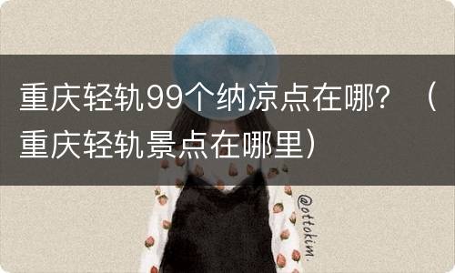 重庆轻轨99个纳凉点在哪？（重庆轻轨景点在哪里）