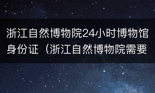 浙江自然博物院24小时博物馆身份证（浙江自然博物院需要预约吗）