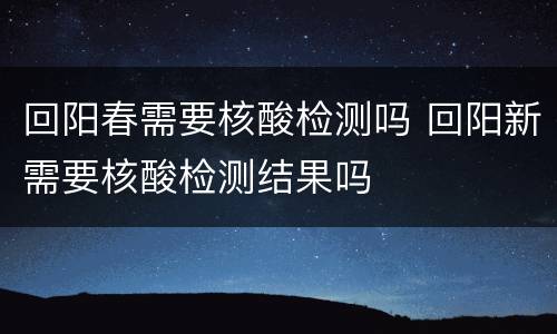 回阳春需要核酸检测吗 回阳新需要核酸检测结果吗