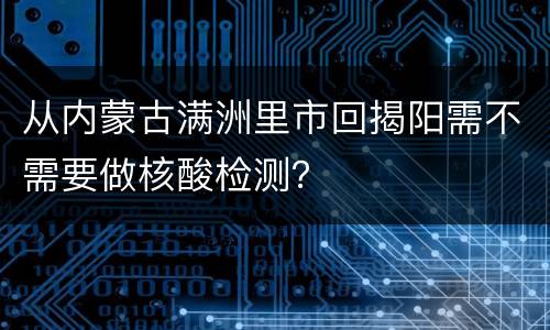从内蒙古满洲里市回揭阳需不需要做核酸检测？