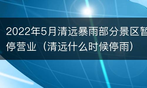 2022年5月清远暴雨部分景区暂停营业（清远什么时候停雨）