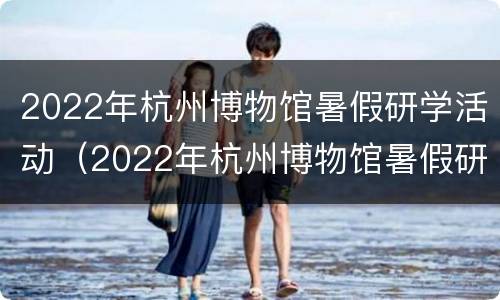 2022年杭州博物馆暑假研学活动（2022年杭州博物馆暑假研学活动有哪些）