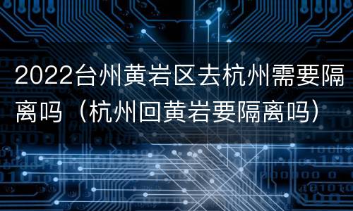 2022台州黄岩区去杭州需要隔离吗（杭州回黄岩要隔离吗）