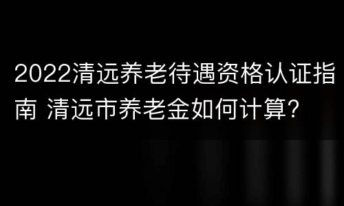 2022清远养老待遇资格认证指南 清远市养老金如何计算?