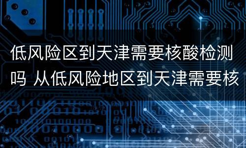 低风险区到天津需要核酸检测吗 从低风险地区到天津需要核酸检测报告吗