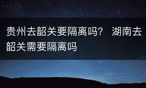 贵州去韶关要隔离吗？ 湖南去韶关需要隔离吗