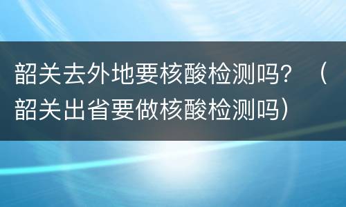 韶关去外地要核酸检测吗？（韶关出省要做核酸检测吗）