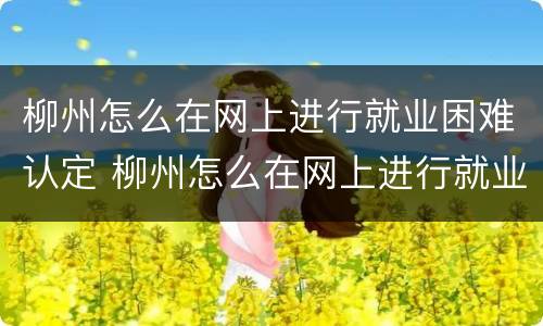 柳州怎么在网上进行就业困难认定 柳州怎么在网上进行就业困难认定申请