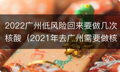 2022广州低风险回来要做几次核酸（2021年去广州需要做核酸吗）