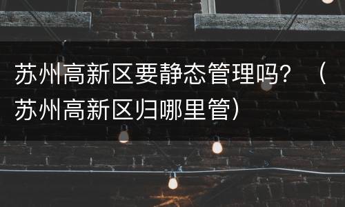 苏州高新区要静态管理吗？（苏州高新区归哪里管）