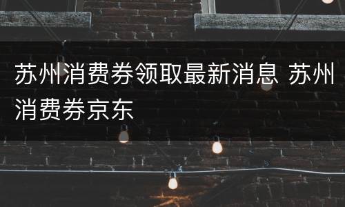 苏州消费券领取最新消息 苏州消费券京东