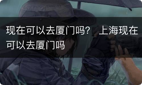 现在可以去厦门吗？ 上海现在可以去厦门吗