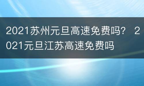 2021苏州元旦高速免费吗？ 2021元旦江苏高速免费吗