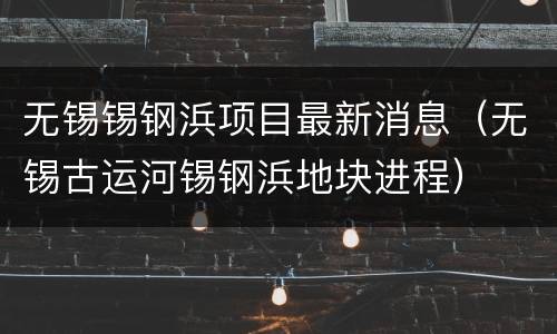 无锡锡钢浜项目最新消息（无锡古运河锡钢浜地块进程）