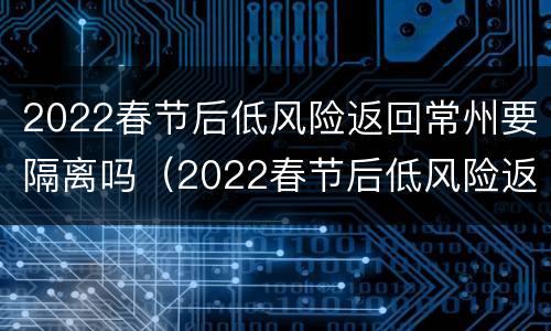 2022春节后低风险返回常州要隔离吗（2022春节后低风险返回常州要隔离吗今天）