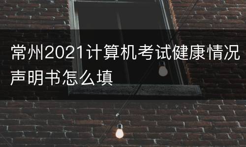 常州2021计算机考试健康情况声明书怎么填