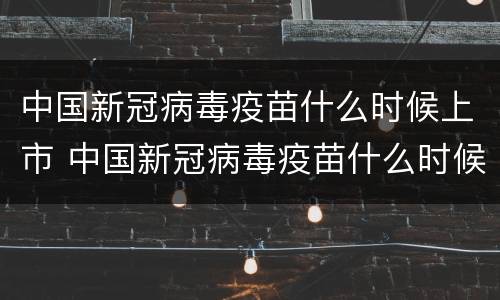 中国新冠病毒疫苗什么时候上市 中国新冠病毒疫苗什么时候上市出来的