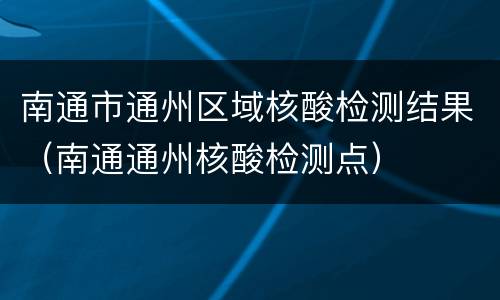 南通市通州区域核酸检测结果（南通通州核酸检测点）