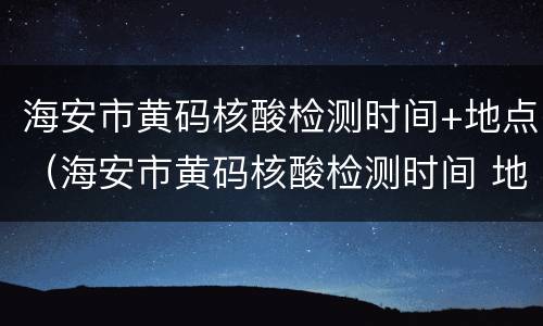 海安市黄码核酸检测时间+地点（海安市黄码核酸检测时间 地点查询）