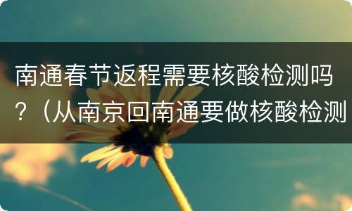 南通春节返程需要核酸检测吗?（从南京回南通要做核酸检测吗）