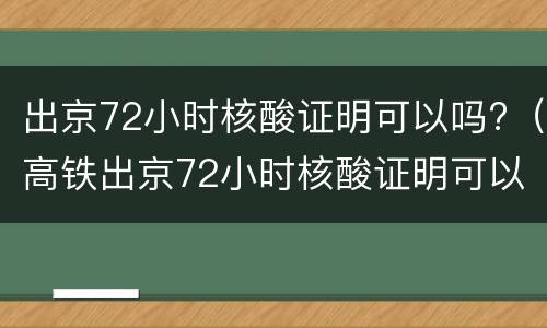 出京72小时核酸证明可以吗?（高铁出京72小时核酸证明可以吗）