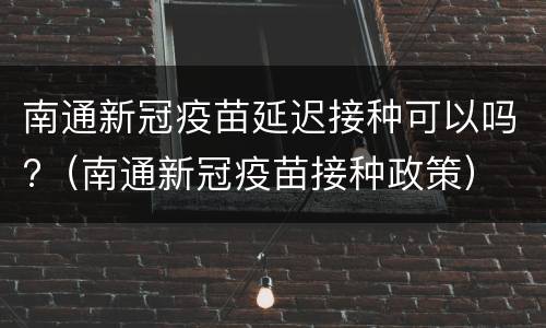 南通新冠疫苗延迟接种可以吗?（南通新冠疫苗接种政策）