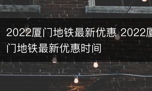 2022厦门地铁最新优惠 2022厦门地铁最新优惠时间